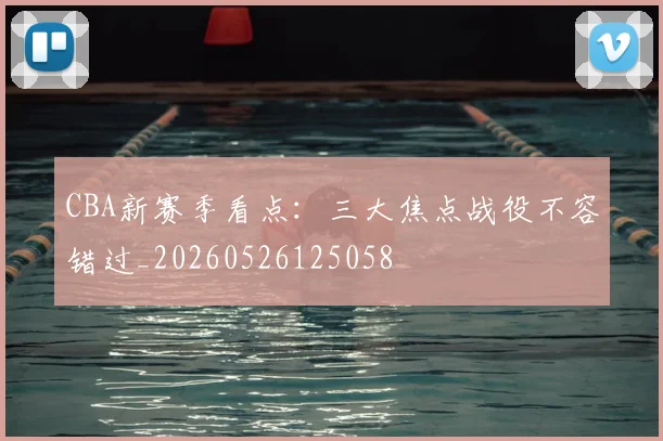 CBA新赛季看点：三大焦点战役不容错过_20260526125058