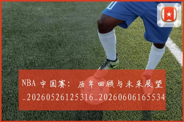 NBA 中国赛：历年回顾与未来展望_20260526125316_20260606165534