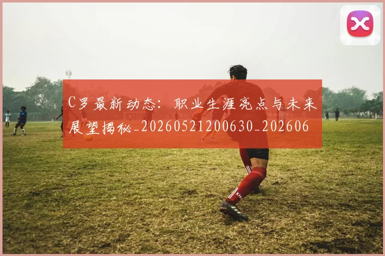C罗最新动态:职业生涯亮点与未来展望揭秘_20260521200630_20260606165359