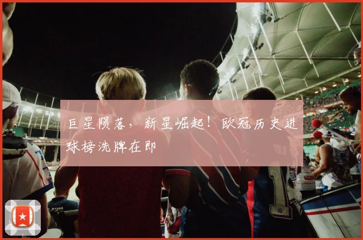 巨星陨落，新星崛起！欧冠历史进球榜洗牌在即