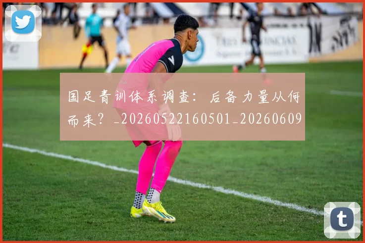 国足青训体系调查：后备力量从何而来？_20260522160501_20260609132403