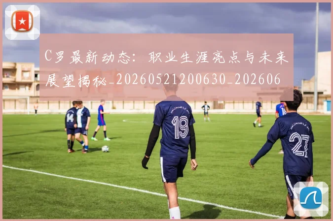 C罗最新动态：职业生涯亮点与未来展望揭秘_20260521200630_20260606165359